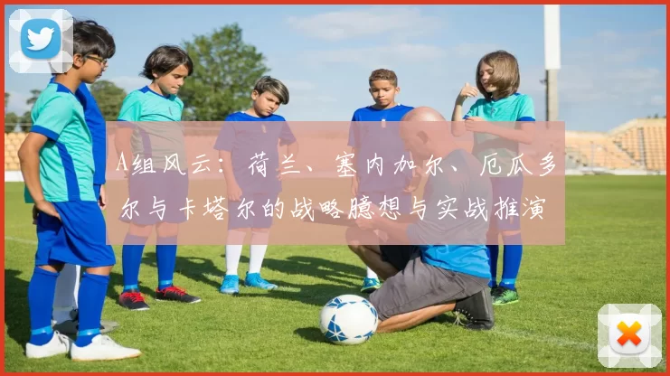 A组风云:荷兰、塞内加尔、厄瓜多尔与卡塔尔的战略臆想与实战推演