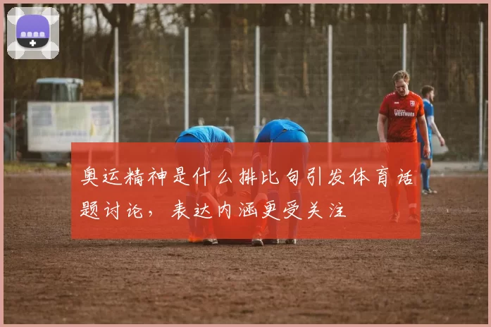 奥运精神是什么排比句引发体育话题讨论,表达内涵更受关注