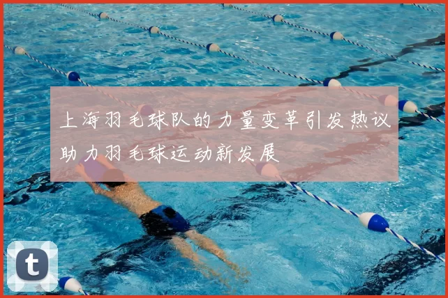 上海羽毛球队的力量变革引发热议助力羽毛球运动新发展