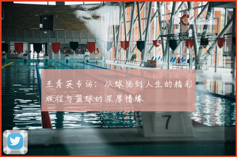 王秀英专访:从球场到人生的精彩旅程与篮球的深厚情缘