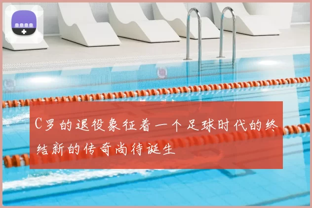 C罗的退役象征着一个足球时代的终结新的传奇尚待诞生