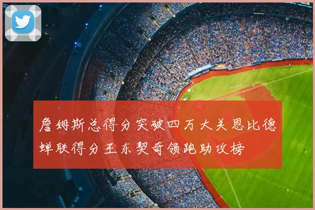 詹姆斯总得分突破四万大关恩比德蝉联得分王东契奇领跑助攻榜