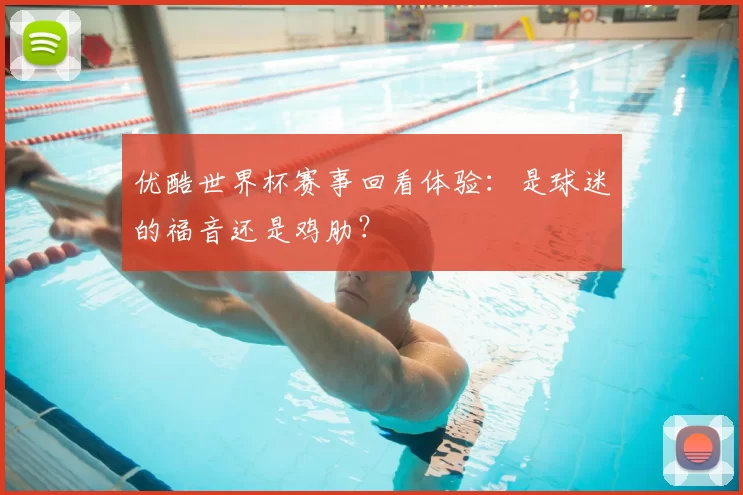 优酷世界杯赛事回看体验:是球迷的福音还是鸡肋?