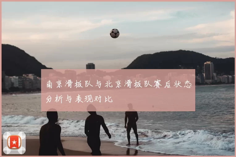 南京滑板队与北京滑板队赛后状态分析与表现对比