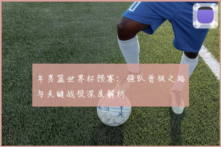 年男篮世界杯预赛:强队晋级之路与关键战役深度解析